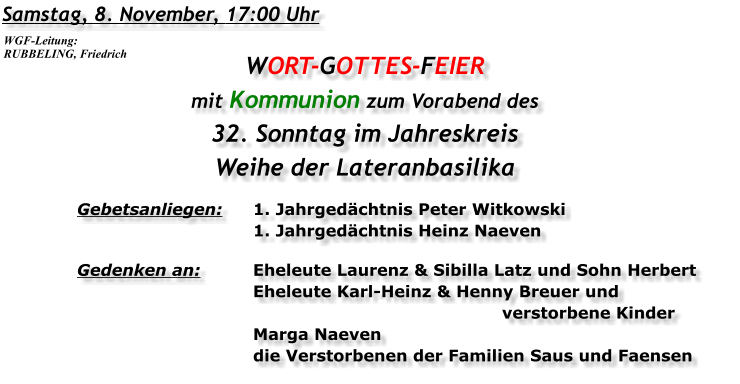 Samstag, 8. November, 17:00 Uhr WORT-GOTTES-FEIER mit Kommunion zum Vorabend des 32. Sonntag im Jahreskreis Weihe der Lateranbasilika Gebetsanliegen:	1. Jahrgedächtnis Peter Witkowski 	1. Jahrgedächtnis Heinz Naeven Gedenken an:	Eheleute Laurenz & Sibilla Latz und Sohn Herbert 	Eheleute Karl-Heinz & Henny Breuer und 		verstorbene Kinder 	Marga Naeven 	die Verstorbenen der Familien Saus und Faensen WGF-Leitung: RUBBELING, Friedrich