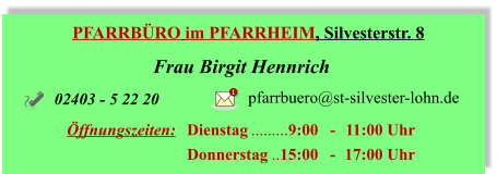 PFARRBÜRO im PFARRHEIM, Silvesterstr. 8 Frau Birgit Hennrich Öffnungszeiten:	Dienstag	9:00 	- 	11:00 Uhr 	Donnerstag	15:00 	- 	17:00 Uhr 02403 - 5 22 20 pfarrbuero@st-silvester-lohn.de 1