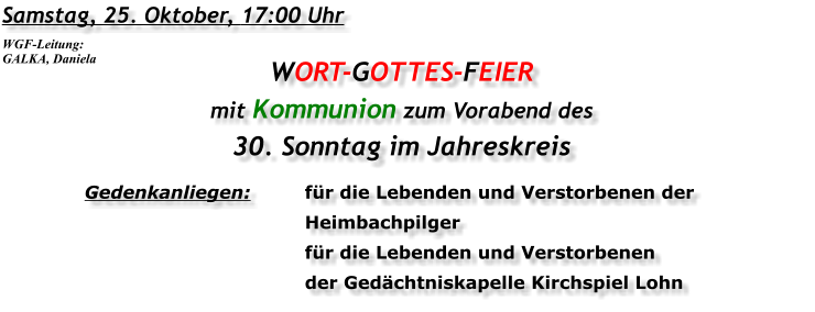 Samstag, 25. Oktober, 17:00 Uhr WORT-GOTTES-FEIER mit Kommunion zum Vorabend des 30. Sonntag im Jahreskreis Gedenkanliegen:	für die Lebenden und Verstorbenen der 	Heimbachpilger 	für die Lebenden und Verstorbenen 	der Gedächtniskapelle Kirchspiel Lohn WGF-Leitung: GALKA, Daniela