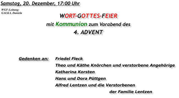 Samstag, 20. Dezember, 17:00 Uhr WORT-GOTTES-FEIER mit Kommunion zum Vorabend des 4. ADVENT   Gedenken an:	Friedel Fleck 	Theo und Käthe Knörchen und verstorbene Angehörige 	Katharina Korsten 	Hans und Dora Püttgen 	Alfred Lentzen und die Verstorbenen 			der Familie Lentzen WGF-Leitung: GALKA, Daniela