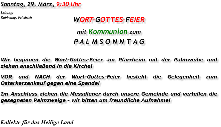 Sonntag, 29. März, 9:30 Uhr WORT-GOTTES-FEIER mit Kommunion zum P A L M S O N N T A G Wir beginnen die Wort-Gottes-Feier am Pfarrheim mit der Palmweihe und ziehen anschließend in die Kirche! VOR und NACH der Wort-Gottes-Feier besteht die Gelegenheit zum Osterkerzenkauf gegen eine Spende! Im Anschluss ziehen die Messdiener durch unsere Gemeinde und verteilen die gesegneten Palmzweige - wir bitten um freundliche Aufnahme! Kollekte für das Heilige Land Leitung: Rubbeling, Friedrich