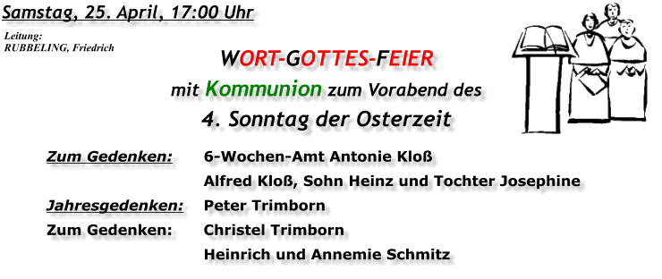Samstag, 25. April, 17:00 Uhr WORT-GOTTES-FEIER  mit Kommunion zum Vorabend des 4. Sonntag der Osterzeit Zum Gedenken:	6-Wochen-Amt Antonie Kloß 	Alfred Kloß, Sohn Heinz und Tochter Josephine Jahresgedenken:	Peter Trimborn Zum Gedenken:	Christel Trimborn 	Heinrich und Annemie Schmitz Leitung: RUBBELING, Friedrich