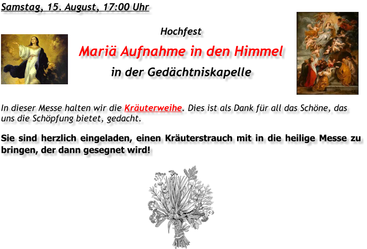 Samstag, 15. August, 17:00 Uhr Hochfest Mariä Aufnahme in den Himmel in der Gedächtniskapelle In dieser Messe halten wir die Kräuterweihe. Dies ist als Dank für all das Schöne, das uns die Schöpfung bietet, gedacht. Sie sind herzlich eingeladen, einen Kräuterstrauch mit in die heilige Messe zu bringen, der dann gesegnet wird!